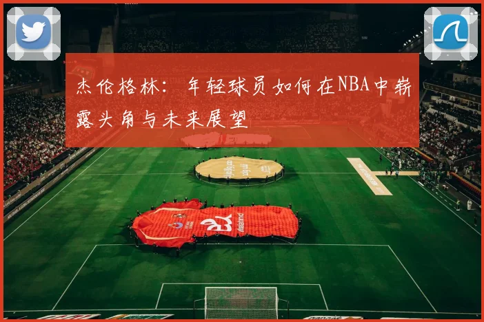 杰伦格林：年轻球员如何在NBA中崭露头角与未来展望