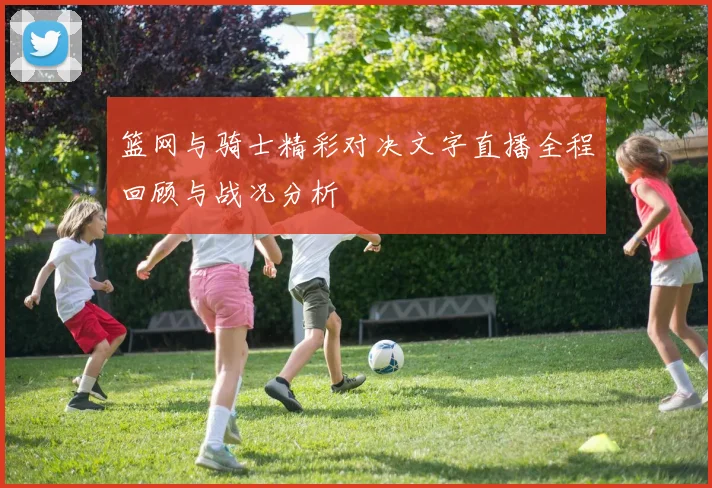 篮网与骑士精彩对决文字直播全程回顾与战况分析